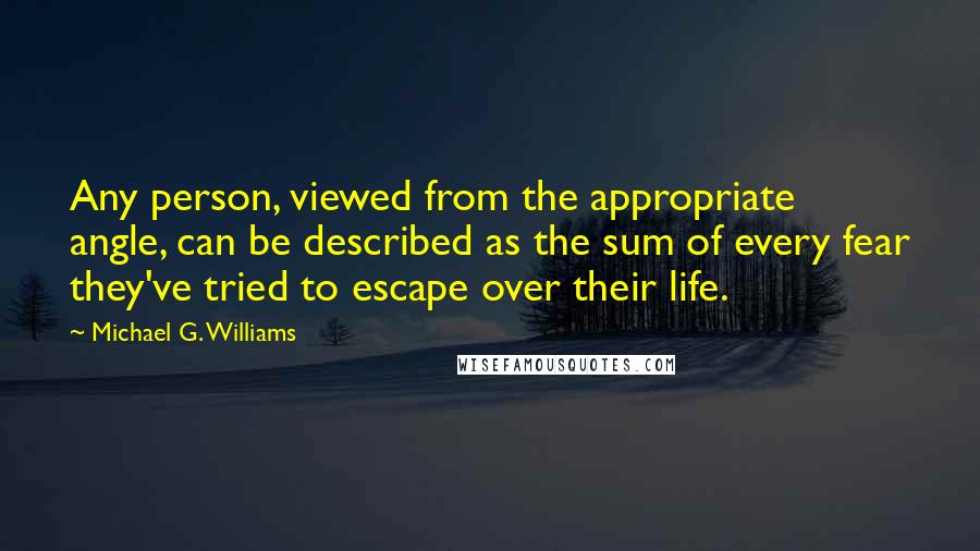 Michael G. Williams Quotes: Any person, viewed from the appropriate angle, can be described as the sum of every fear they've tried to escape over their life.