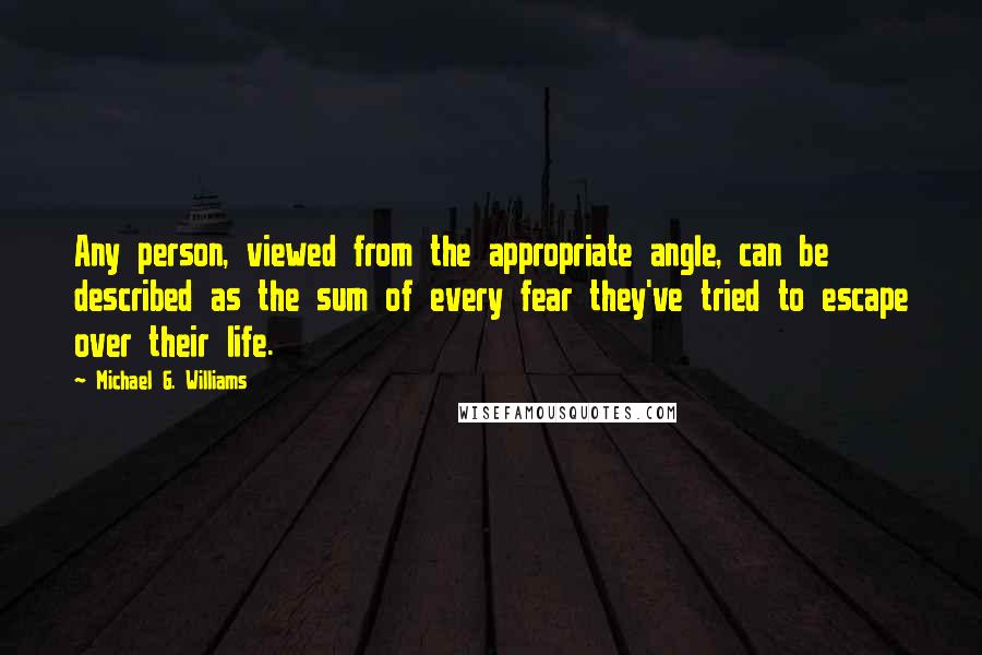 Michael G. Williams Quotes: Any person, viewed from the appropriate angle, can be described as the sum of every fear they've tried to escape over their life.