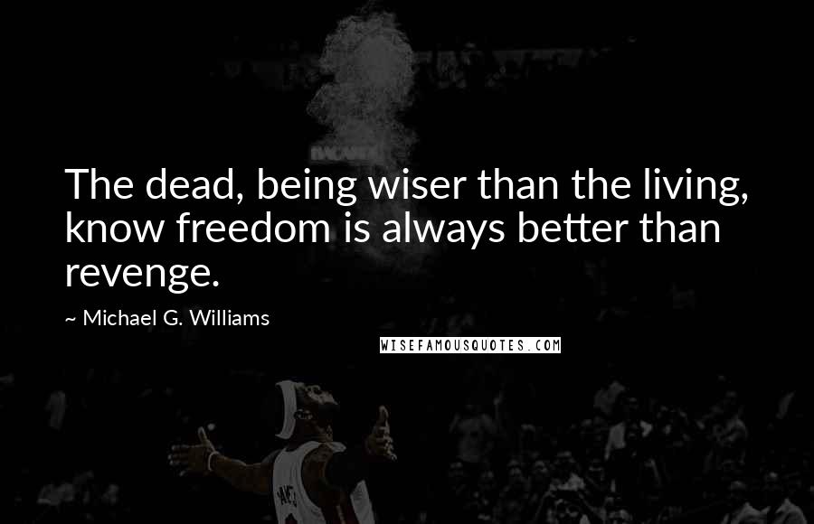 Michael G. Williams Quotes: The dead, being wiser than the living, know freedom is always better than revenge.