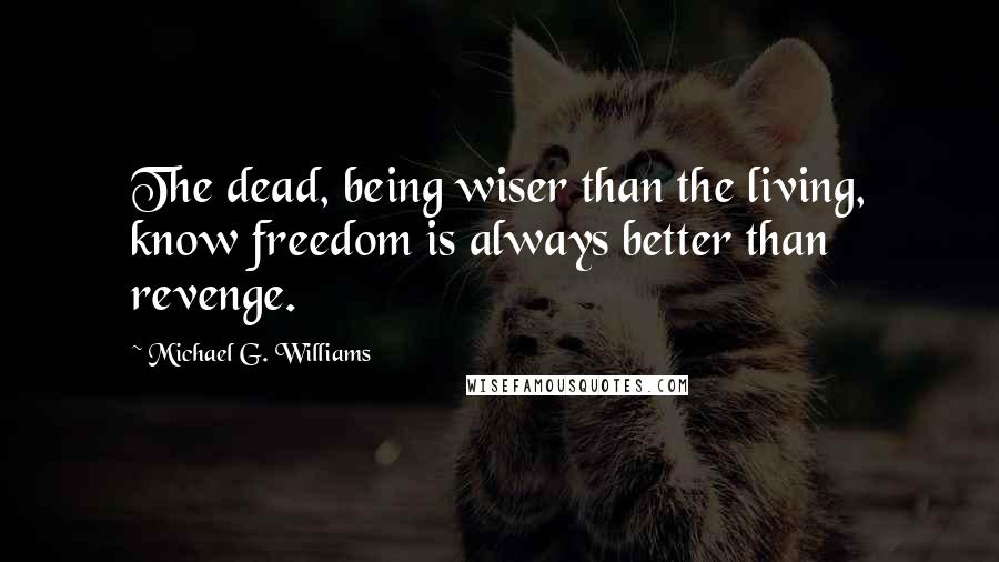 Michael G. Williams Quotes: The dead, being wiser than the living, know freedom is always better than revenge.