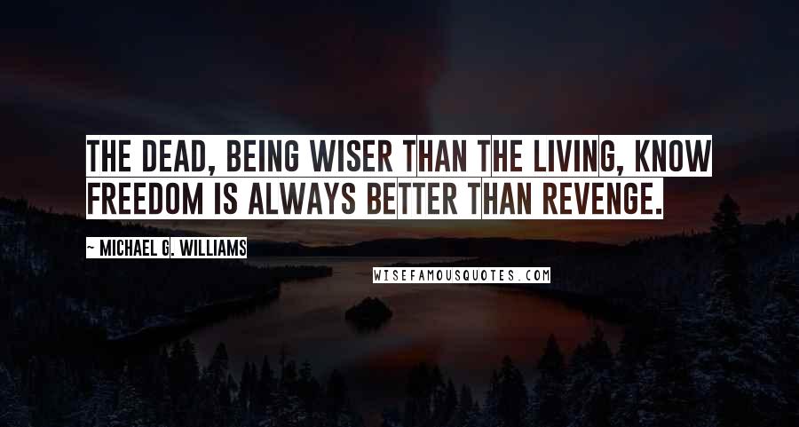 Michael G. Williams Quotes: The dead, being wiser than the living, know freedom is always better than revenge.
