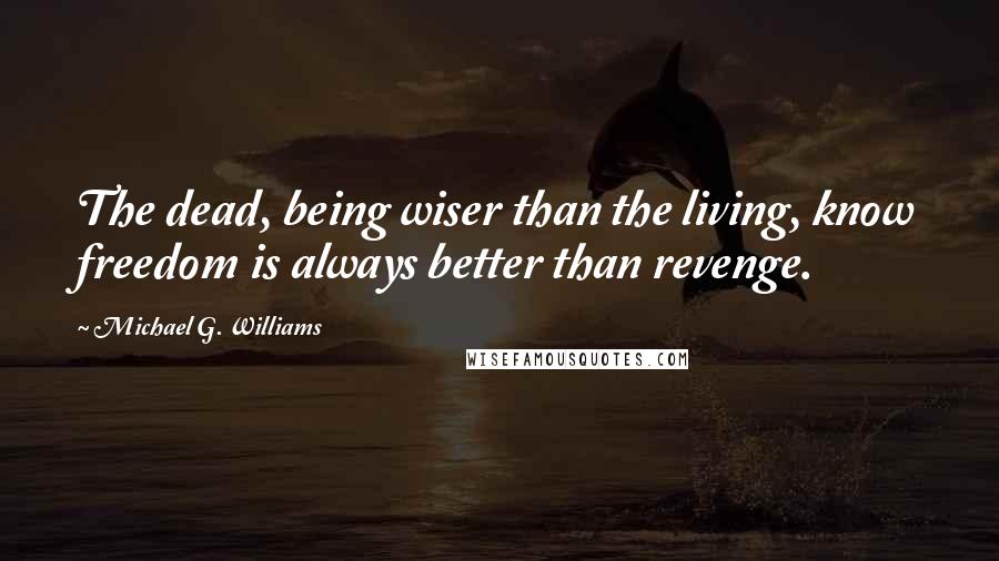 Michael G. Williams Quotes: The dead, being wiser than the living, know freedom is always better than revenge.