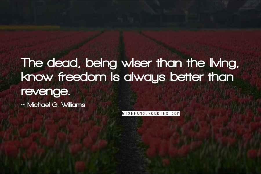 Michael G. Williams Quotes: The dead, being wiser than the living, know freedom is always better than revenge.