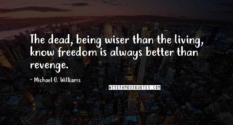 Michael G. Williams Quotes: The dead, being wiser than the living, know freedom is always better than revenge.