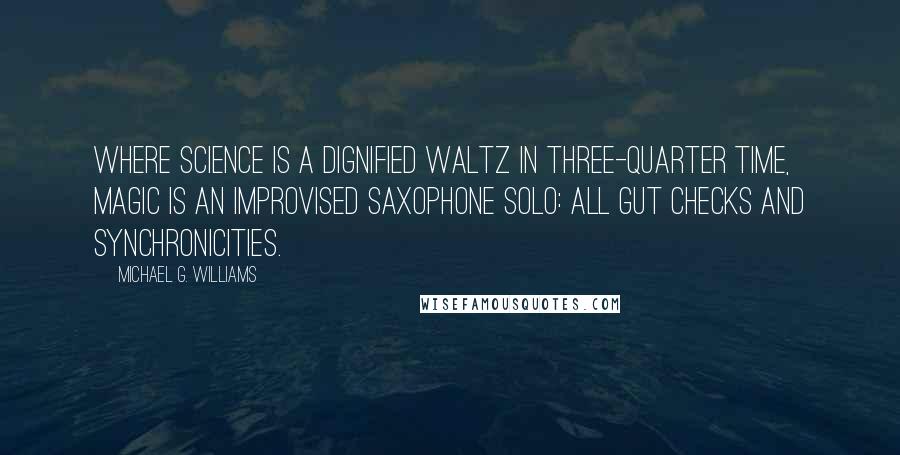 Michael G. Williams Quotes: Where science is a dignified waltz in three-quarter time, magic is an improvised saxophone solo: all gut checks and synchronicities.