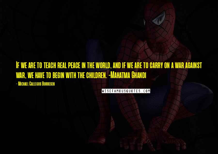 Michael Gallegos Borresen Quotes: If we are to teach real peace in the world, and if we are to carry on a war against war, we have to begin with the children. -Mahatma Ghandi