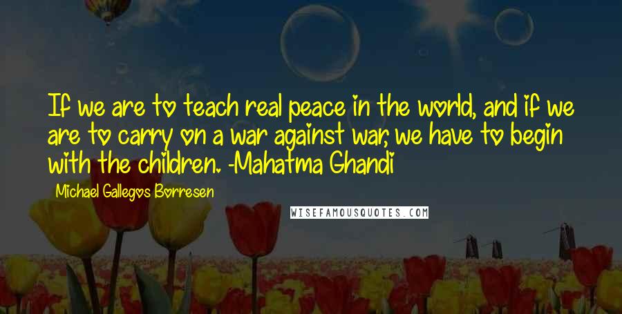 Michael Gallegos Borresen Quotes: If we are to teach real peace in the world, and if we are to carry on a war against war, we have to begin with the children. -Mahatma Ghandi