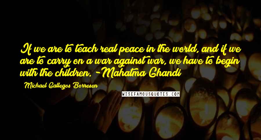 Michael Gallegos Borresen Quotes: If we are to teach real peace in the world, and if we are to carry on a war against war, we have to begin with the children. -Mahatma Ghandi