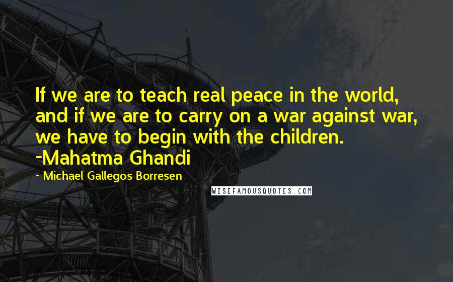 Michael Gallegos Borresen Quotes: If we are to teach real peace in the world, and if we are to carry on a war against war, we have to begin with the children. -Mahatma Ghandi