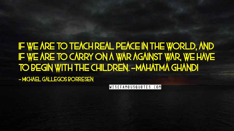 Michael Gallegos Borresen Quotes: If we are to teach real peace in the world, and if we are to carry on a war against war, we have to begin with the children. -Mahatma Ghandi