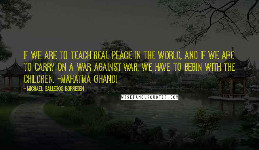 Michael Gallegos Borresen Quotes: If we are to teach real peace in the world, and if we are to carry on a war against war, we have to begin with the children. -Mahatma Ghandi