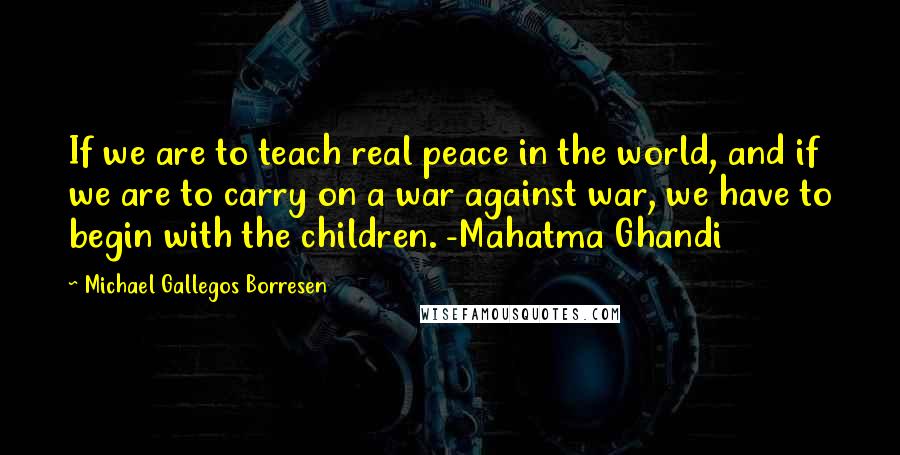 Michael Gallegos Borresen Quotes: If we are to teach real peace in the world, and if we are to carry on a war against war, we have to begin with the children. -Mahatma Ghandi