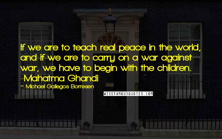 Michael Gallegos Borresen Quotes: If we are to teach real peace in the world, and if we are to carry on a war against war, we have to begin with the children. -Mahatma Ghandi