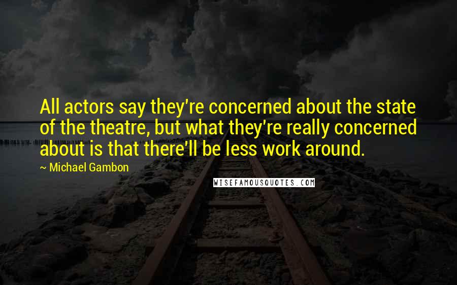 Michael Gambon Quotes: All actors say they're concerned about the state of the theatre, but what they're really concerned about is that there'll be less work around.