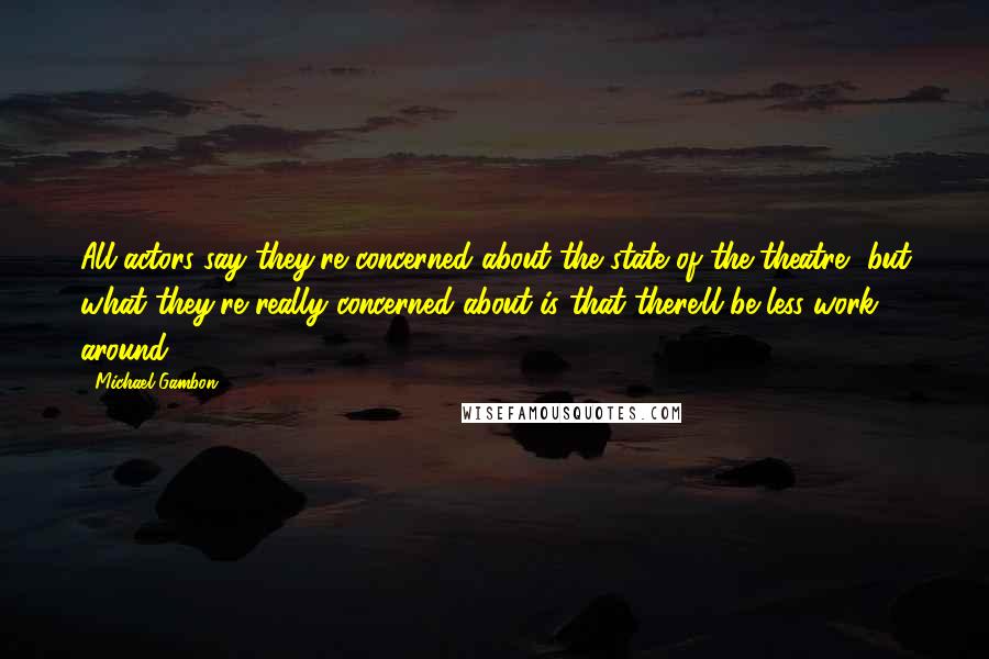 Michael Gambon Quotes: All actors say they're concerned about the state of the theatre, but what they're really concerned about is that there'll be less work around.