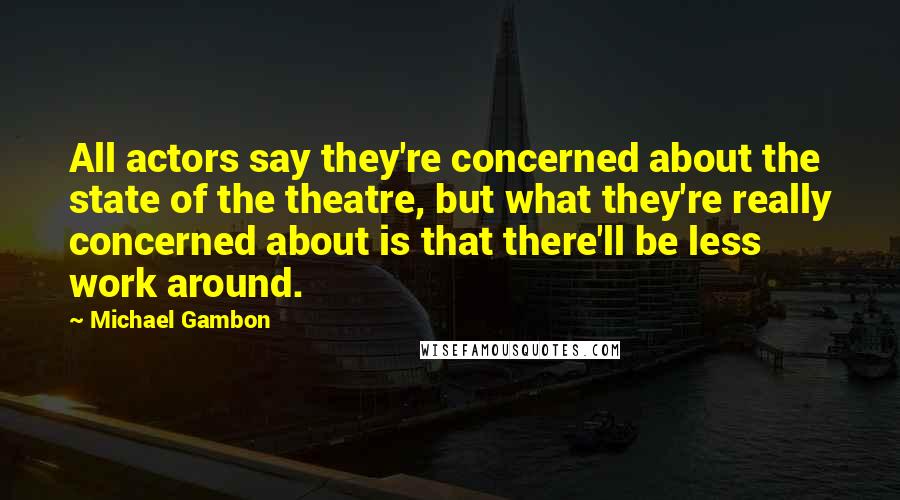 Michael Gambon Quotes: All actors say they're concerned about the state of the theatre, but what they're really concerned about is that there'll be less work around.