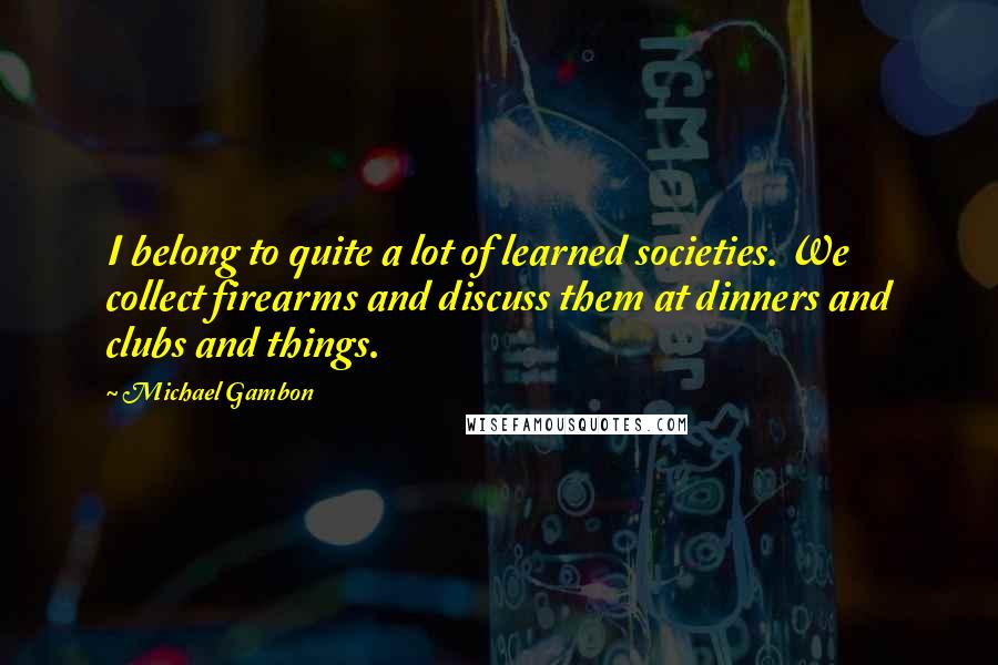 Michael Gambon Quotes: I belong to quite a lot of learned societies. We collect firearms and discuss them at dinners and clubs and things.