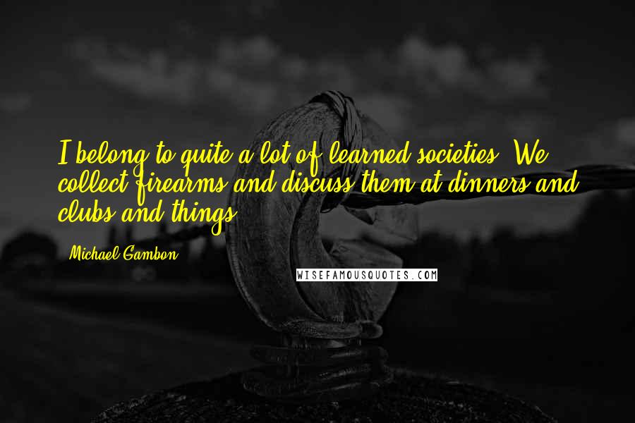 Michael Gambon Quotes: I belong to quite a lot of learned societies. We collect firearms and discuss them at dinners and clubs and things.