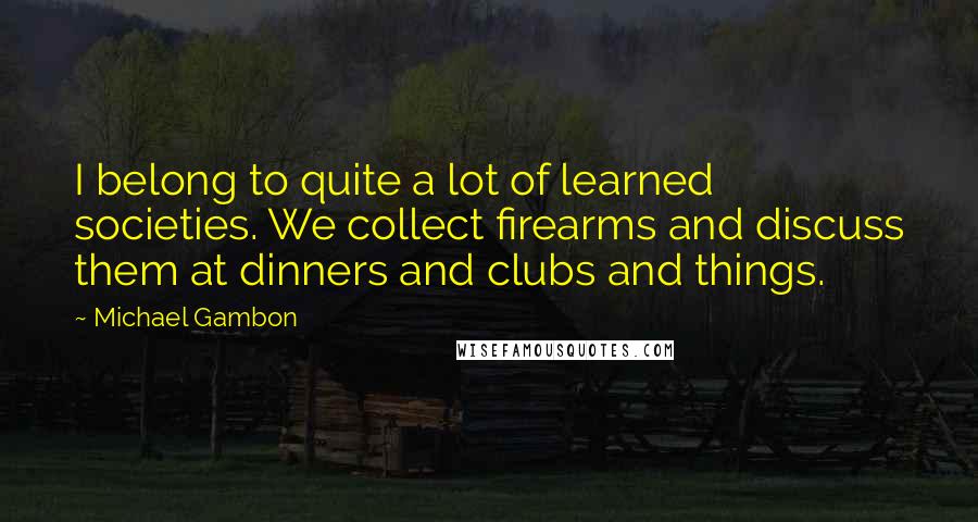 Michael Gambon Quotes: I belong to quite a lot of learned societies. We collect firearms and discuss them at dinners and clubs and things.