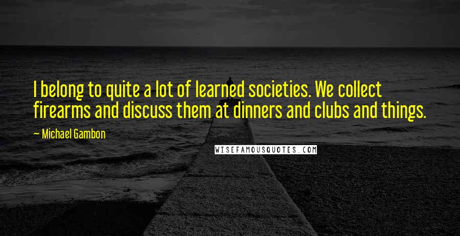 Michael Gambon Quotes: I belong to quite a lot of learned societies. We collect firearms and discuss them at dinners and clubs and things.