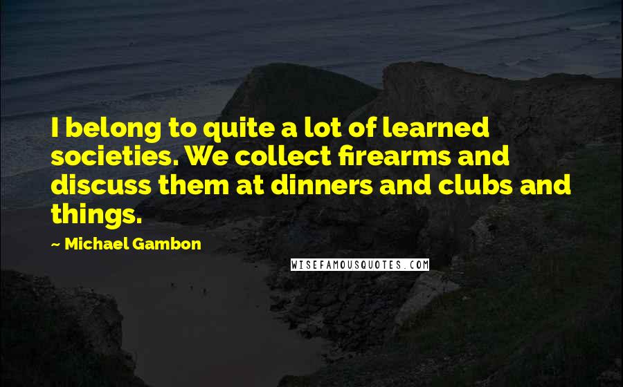 Michael Gambon Quotes: I belong to quite a lot of learned societies. We collect firearms and discuss them at dinners and clubs and things.