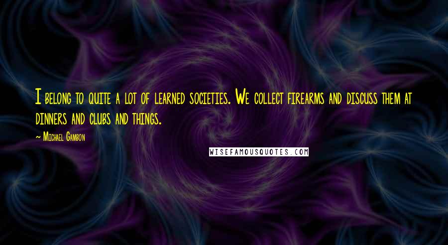 Michael Gambon Quotes: I belong to quite a lot of learned societies. We collect firearms and discuss them at dinners and clubs and things.