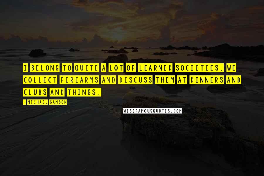 Michael Gambon Quotes: I belong to quite a lot of learned societies. We collect firearms and discuss them at dinners and clubs and things.