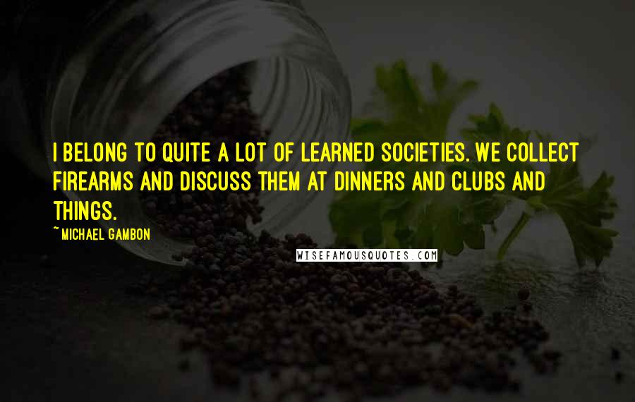 Michael Gambon Quotes: I belong to quite a lot of learned societies. We collect firearms and discuss them at dinners and clubs and things.