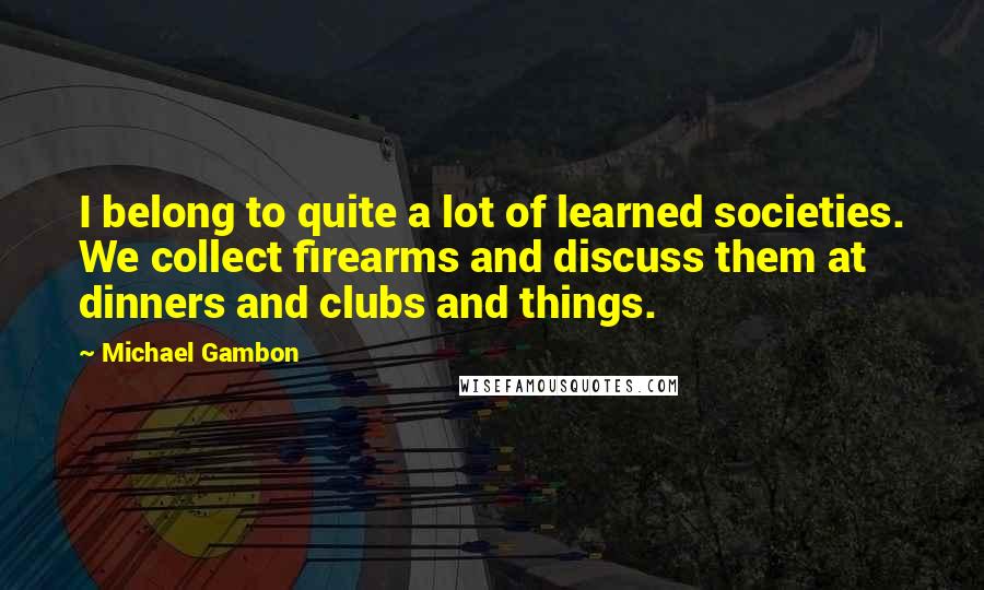 Michael Gambon Quotes: I belong to quite a lot of learned societies. We collect firearms and discuss them at dinners and clubs and things.