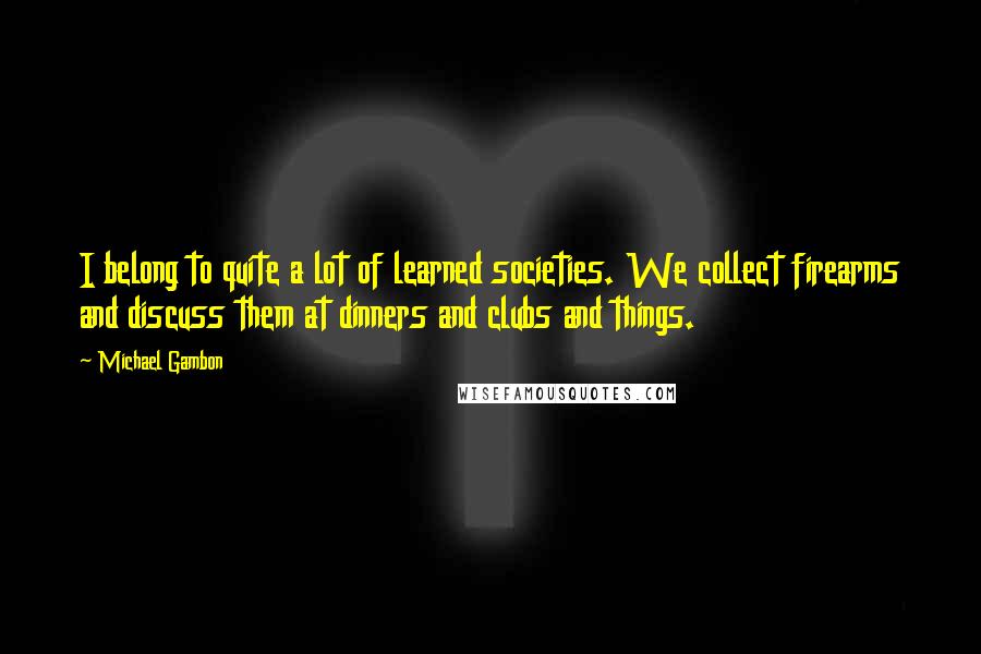 Michael Gambon Quotes: I belong to quite a lot of learned societies. We collect firearms and discuss them at dinners and clubs and things.