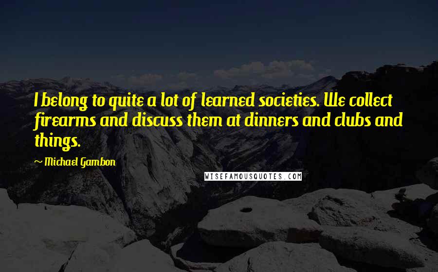 Michael Gambon Quotes: I belong to quite a lot of learned societies. We collect firearms and discuss them at dinners and clubs and things.