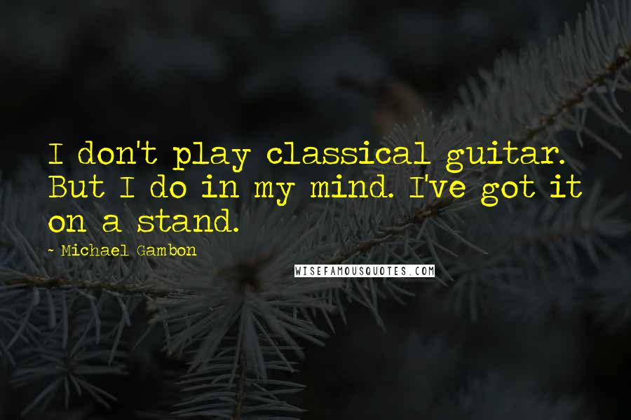 Michael Gambon Quotes: I don't play classical guitar. But I do in my mind. I've got it on a stand.