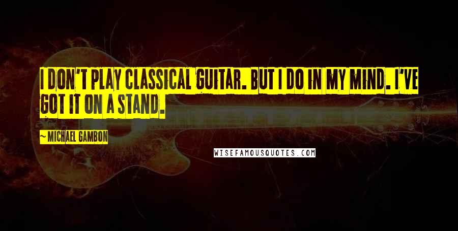 Michael Gambon Quotes: I don't play classical guitar. But I do in my mind. I've got it on a stand.