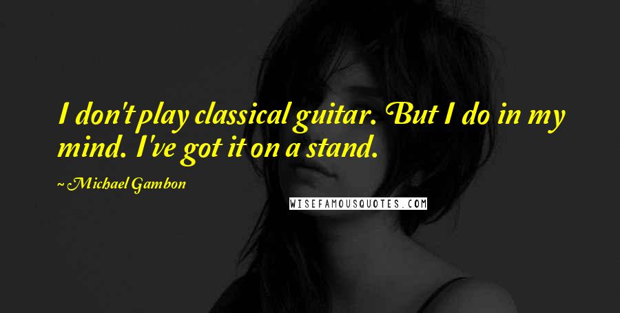 Michael Gambon Quotes: I don't play classical guitar. But I do in my mind. I've got it on a stand.