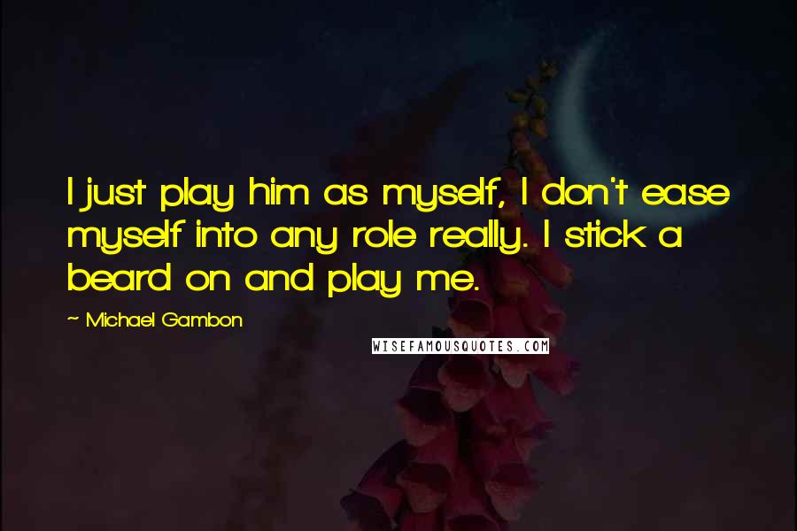 Michael Gambon Quotes: I just play him as myself, I don't ease myself into any role really. I stick a beard on and play me.