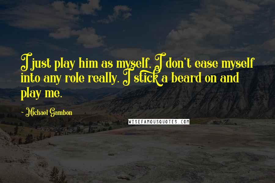 Michael Gambon Quotes: I just play him as myself, I don't ease myself into any role really. I stick a beard on and play me.