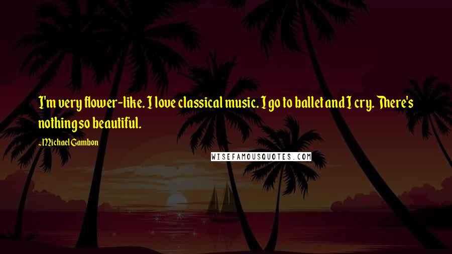 Michael Gambon Quotes: I'm very flower-like. I love classical music. I go to ballet and I cry. There's nothing so beautiful.