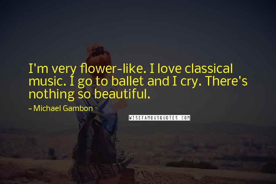 Michael Gambon Quotes: I'm very flower-like. I love classical music. I go to ballet and I cry. There's nothing so beautiful.