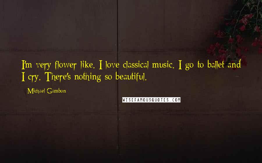 Michael Gambon Quotes: I'm very flower-like. I love classical music. I go to ballet and I cry. There's nothing so beautiful.