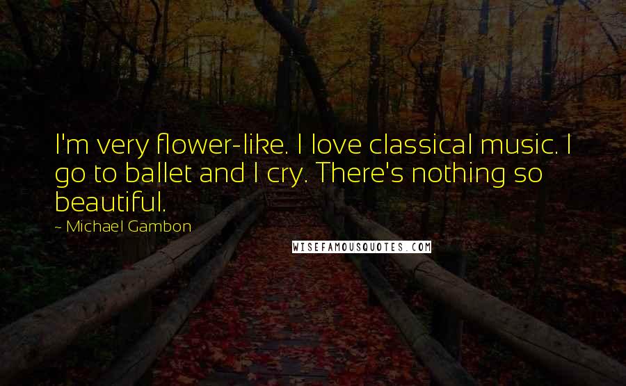 Michael Gambon Quotes: I'm very flower-like. I love classical music. I go to ballet and I cry. There's nothing so beautiful.