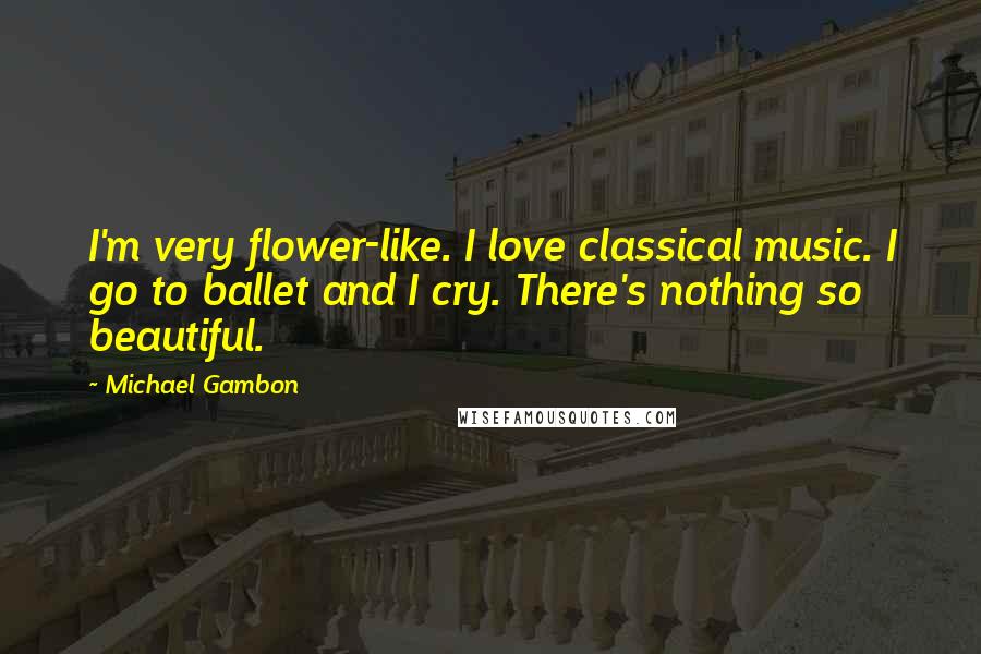 Michael Gambon Quotes: I'm very flower-like. I love classical music. I go to ballet and I cry. There's nothing so beautiful.