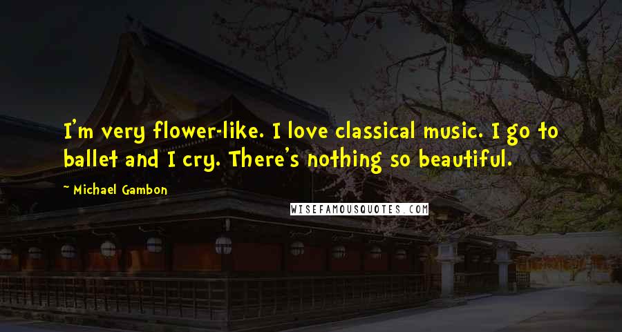 Michael Gambon Quotes: I'm very flower-like. I love classical music. I go to ballet and I cry. There's nothing so beautiful.