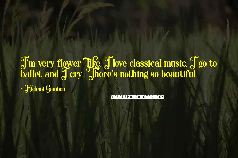 Michael Gambon Quotes: I'm very flower-like. I love classical music. I go to ballet and I cry. There's nothing so beautiful.