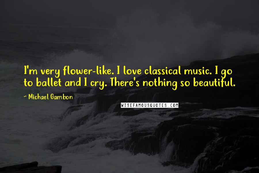 Michael Gambon Quotes: I'm very flower-like. I love classical music. I go to ballet and I cry. There's nothing so beautiful.