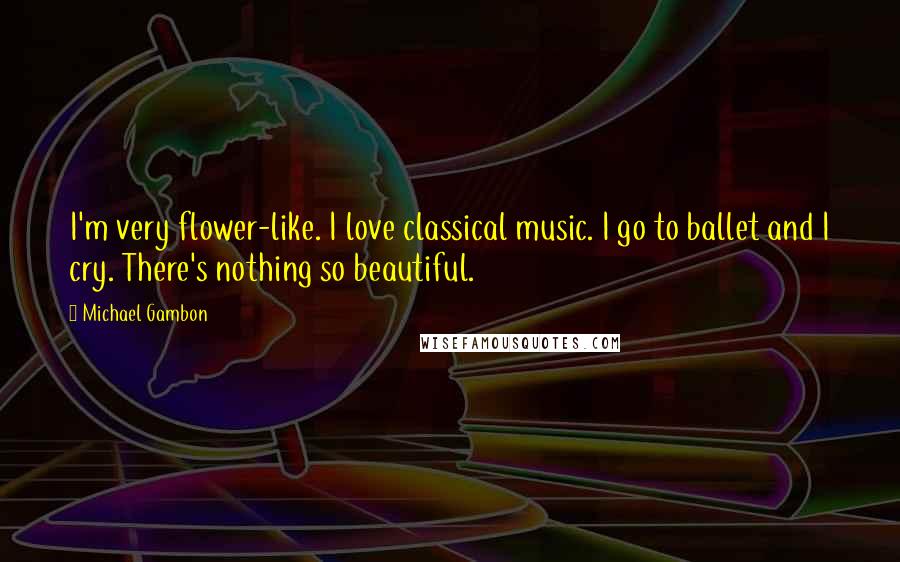Michael Gambon Quotes: I'm very flower-like. I love classical music. I go to ballet and I cry. There's nothing so beautiful.