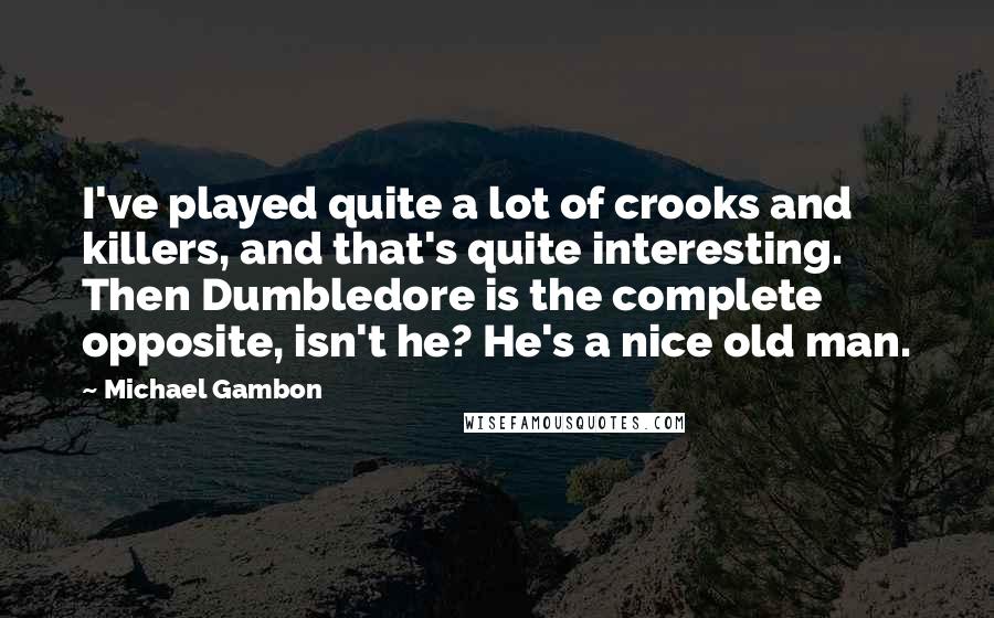 Michael Gambon Quotes: I've played quite a lot of crooks and killers, and that's quite interesting. Then Dumbledore is the complete opposite, isn't he? He's a nice old man.