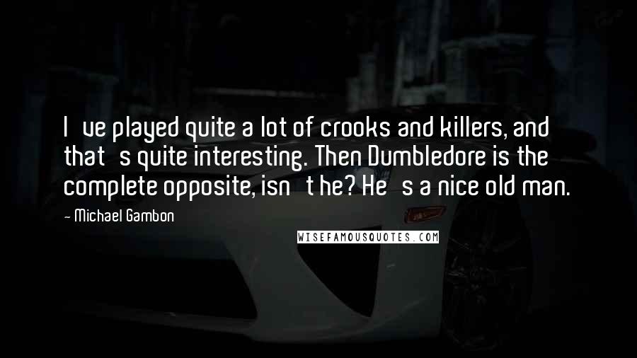 Michael Gambon Quotes: I've played quite a lot of crooks and killers, and that's quite interesting. Then Dumbledore is the complete opposite, isn't he? He's a nice old man.
