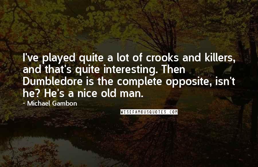 Michael Gambon Quotes: I've played quite a lot of crooks and killers, and that's quite interesting. Then Dumbledore is the complete opposite, isn't he? He's a nice old man.