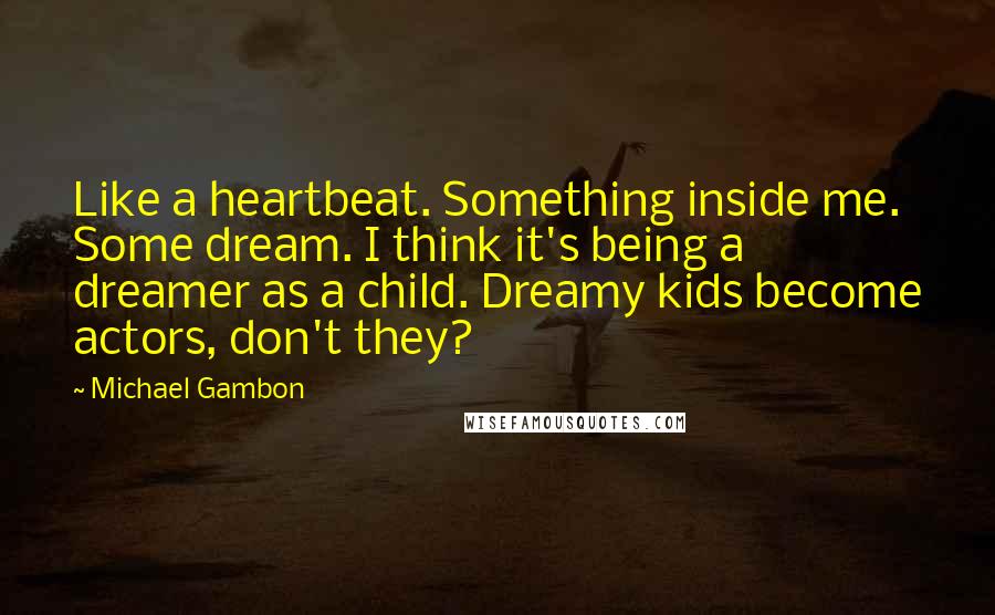 Michael Gambon Quotes: Like a heartbeat. Something inside me. Some dream. I think it's being a dreamer as a child. Dreamy kids become actors, don't they?