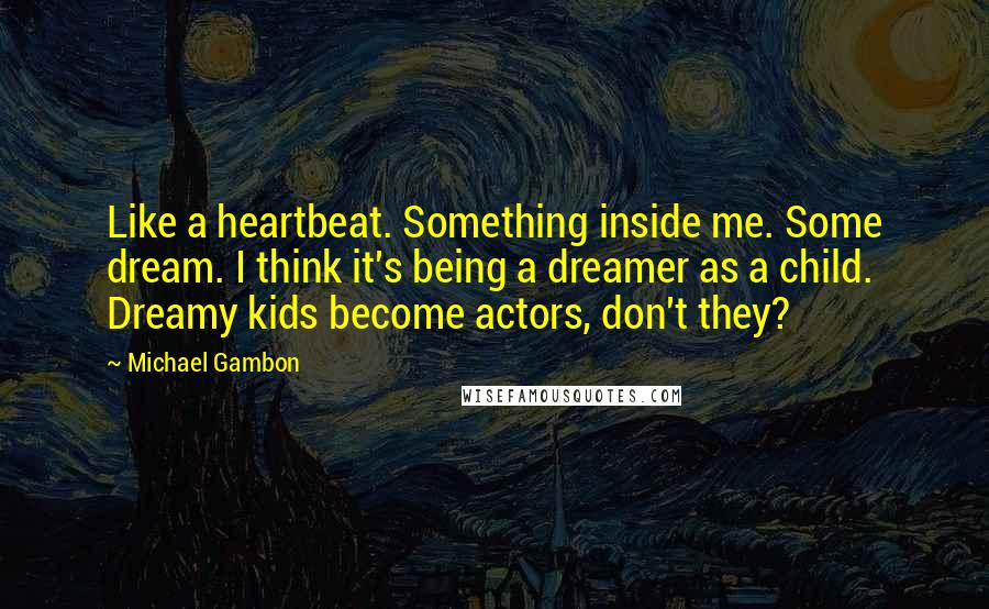 Michael Gambon Quotes: Like a heartbeat. Something inside me. Some dream. I think it's being a dreamer as a child. Dreamy kids become actors, don't they?